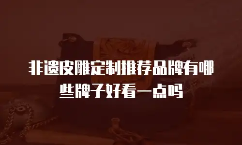 非遗皮雕定制推荐品牌有哪些牌子好看一点吗