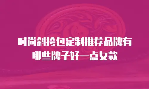时尚斜挎包定制推荐品牌有哪些牌子好一点女款