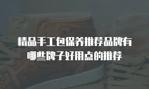 精品手工包保养推荐品牌有哪些牌子好用点的推荐