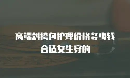 高端斜挎包护理价格多少钱合适女生穿的