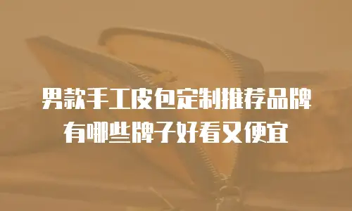 男款手工皮包定制推荐品牌有哪些牌子好看又便宜