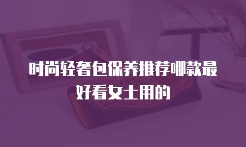 时尚轻奢包保养推荐哪款最好看女士用的