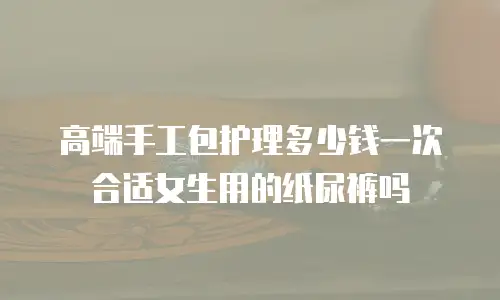 高端手工包护理多少钱一次合适女生用的纸尿裤吗