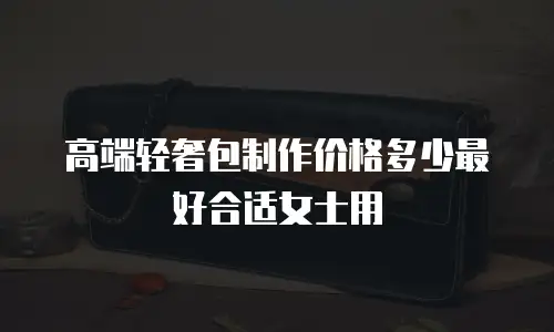 高端轻奢包制作价格多少最好合适女士用