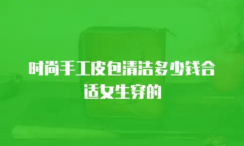 时尚手工皮包清洁多少钱合适女生穿的