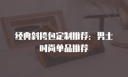 经典斜挎包定制推荐：男士时尚单品推荐