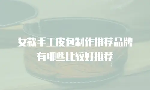 女款手工皮包制作推荐品牌有哪些比较好推荐