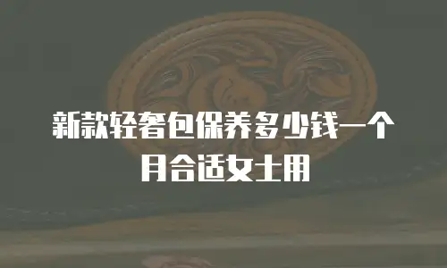 新款轻奢包保养多少钱一个月合适女士用