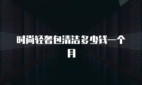 时尚轻奢包清洁多少钱一个月