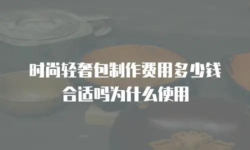 时尚轻奢包制作费用多少钱合适吗为什么使用