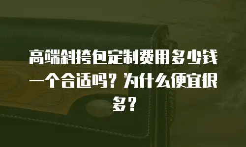 高端斜挎包定制费用多少钱一个合适吗？为什么便宜很多？