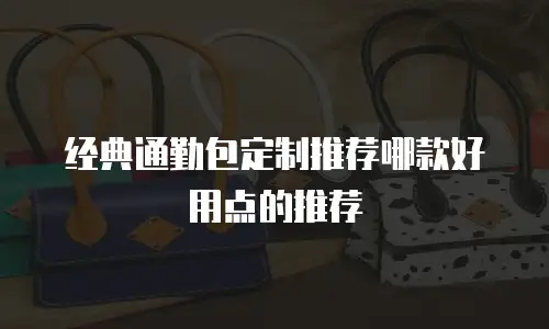 经典通勤包定制推荐哪款好用点的推荐