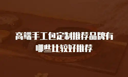 高端手工包定制推荐品牌有哪些比较好推荐