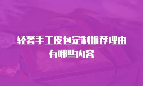 轻奢手工皮包定制推荐理由有哪些内容