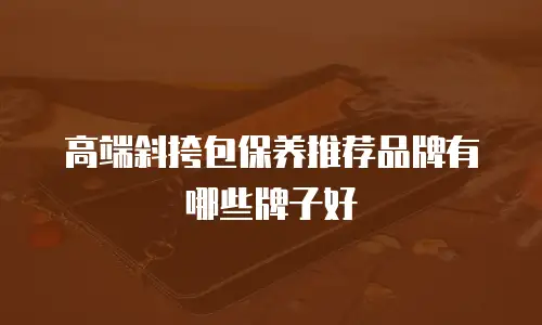 高端斜挎包保养推荐品牌有哪些牌子好
