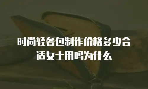 时尚轻奢包制作价格多少合适女士用吗为什么