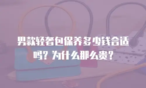 男款轻奢包保养多少钱合适吗？为什么那么贵？