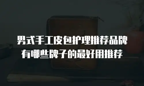 男式手工皮包护理推荐品牌有哪些牌子的最好用推荐