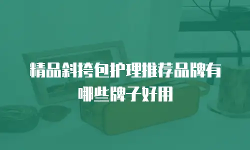 精品斜挎包护理推荐品牌有哪些牌子好用