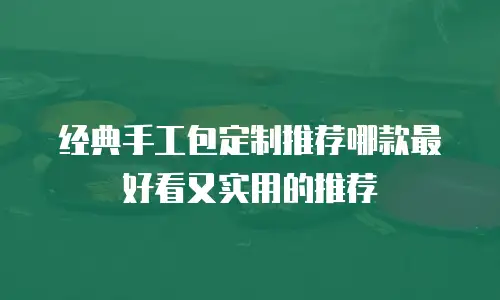 经典手工包定制推荐哪款最好看又实用的推荐