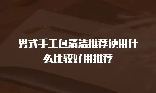 男式手工包清洁推荐使用什么比较好用推荐