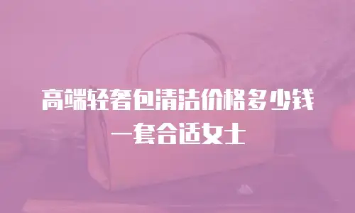 高端轻奢包清洁价格多少钱一套合适女士