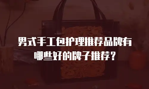 男式手工包护理推荐品牌有哪些好的牌子推荐？
