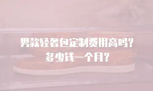男款轻奢包定制费用高吗？多少钱一个月？