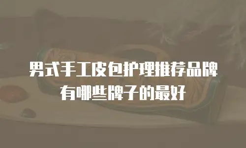 男式手工皮包护理推荐品牌有哪些牌子的最好