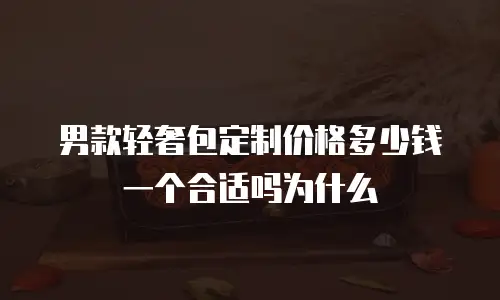 男款轻奢包定制价格多少钱一个合适吗为什么
