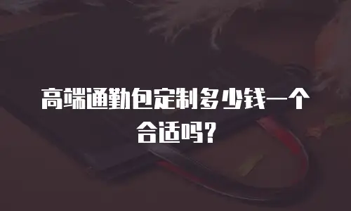高端通勤包定制多少钱一个合适吗？