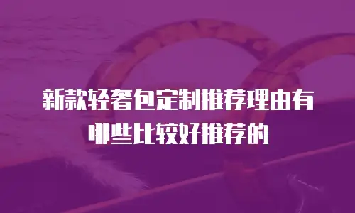 新款轻奢包定制推荐理由有哪些比较好推荐的