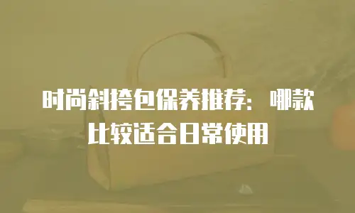 时尚斜挎包保养推荐：哪款比较适合日常使用