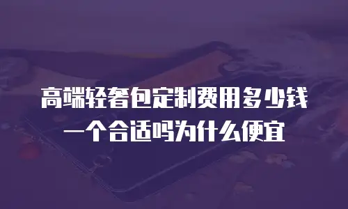 高端轻奢包定制费用多少钱一个合适吗为什么便宜
