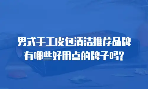 男式手工皮包清洁推荐品牌有哪些好用点的牌子吗?