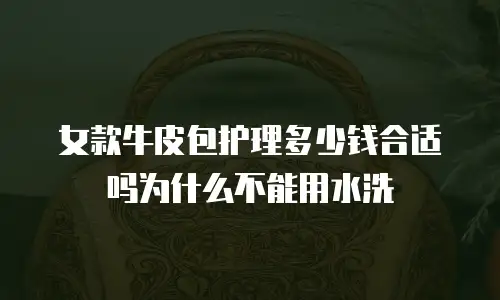 女款牛皮包护理多少钱合适吗为什么不能用水洗