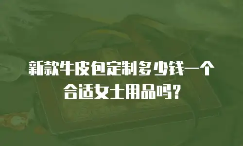 新款牛皮包定制多少钱一个合适女士用品吗？