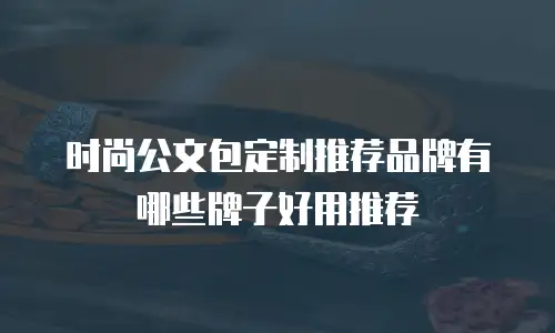 时尚公文包定制推荐品牌有哪些牌子好用推荐