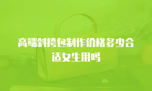 高端斜挎包制作价格多少合适女生用吗