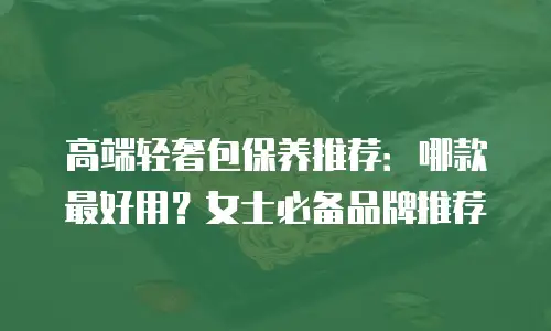 高端轻奢包保养推荐：哪款最好用？女士必备品牌推荐