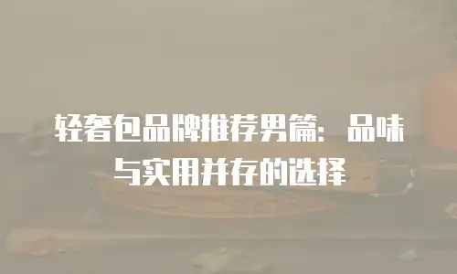 轻奢包品牌推荐男篇：品味与实用并存的选择