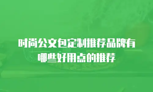 时尚公文包定制推荐品牌有哪些好用点的推荐