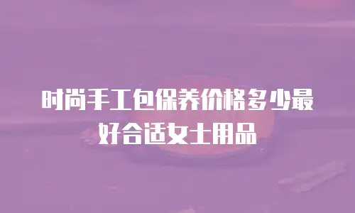 时尚手工包保养价格多少最好合适女士用品