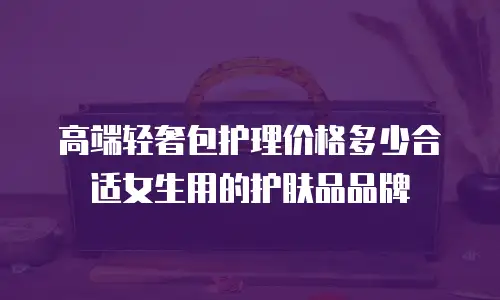 高端轻奢包护理价格多少合适女生用的护肤品品牌