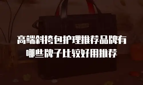 高端斜挎包护理推荐品牌有哪些牌子比较好用推荐