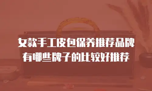 女款手工皮包保养推荐品牌有哪些牌子的比较好推荐