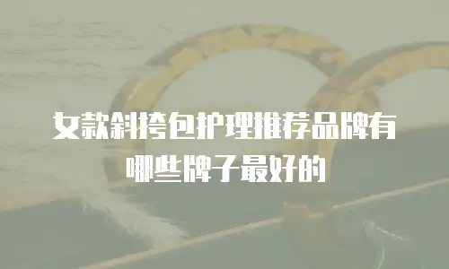 女款斜挎包护理推荐品牌有哪些牌子最好的