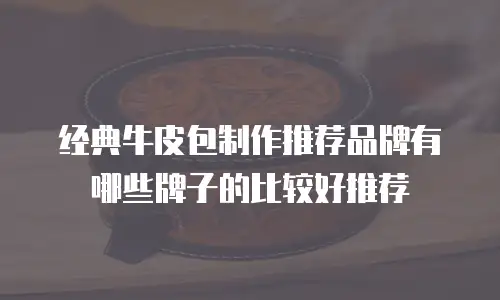 经典牛皮包制作推荐品牌有哪些牌子的比较好推荐