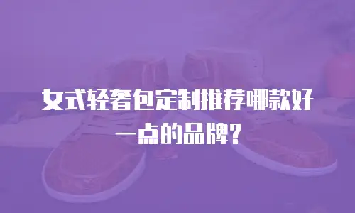 女式轻奢包定制推荐哪款好一点的品牌？