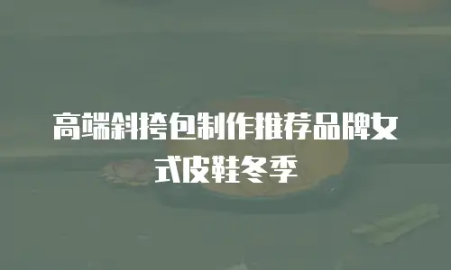 高端斜挎包制作推荐品牌女式皮鞋冬季